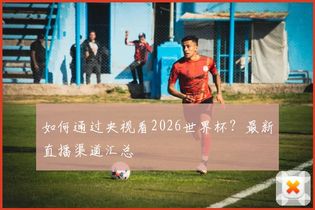如何通过央视看2026世界杯？最新直播渠道汇总