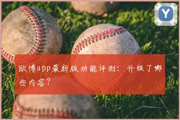 欧博app最新版功能评测：升级了哪些内容？