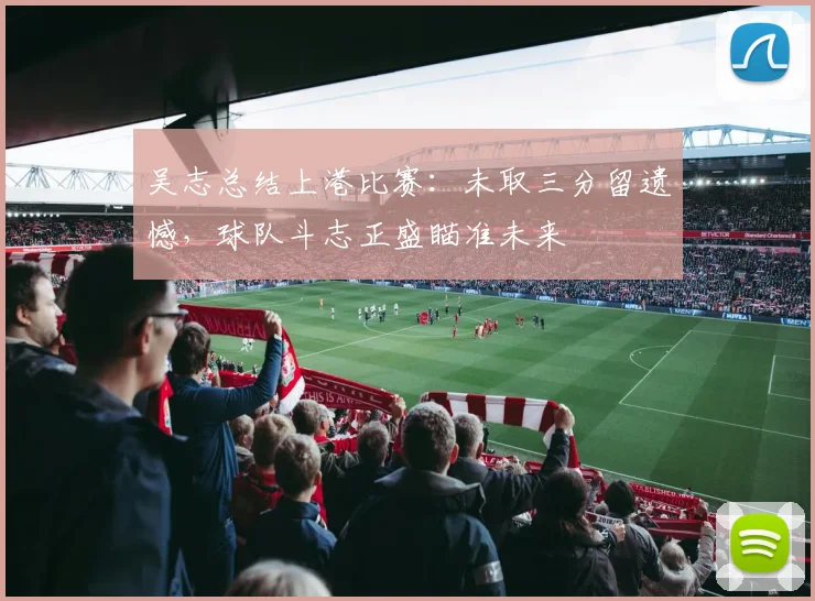吴志总结上港比赛：未取三分留遗憾，球队斗志正盛瞄准未来