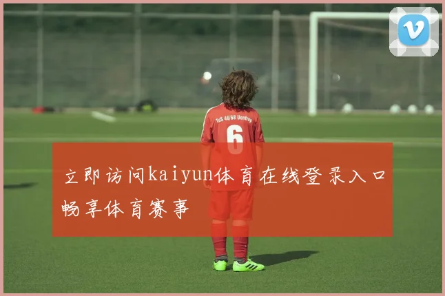 立即访问kaiyun体育在线登录入口畅享体育赛事